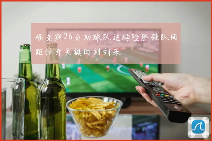 福克斯26分助球队逆转险胜强队间距拉开关键时刻到来