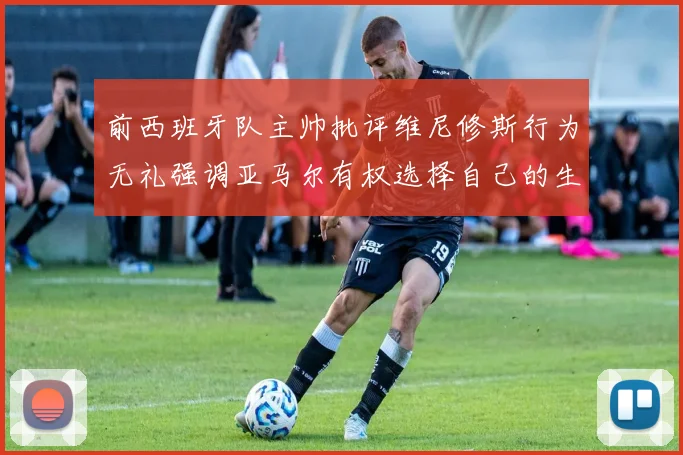 前西班牙队主帅批评维尼修斯行为无礼强调亚马尔有权选择自己的生活方式