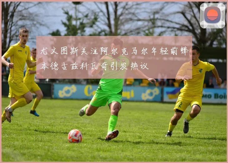 尤文图斯关注阿尔克马尔年轻前锋本德古兹科瓦奇引发热议