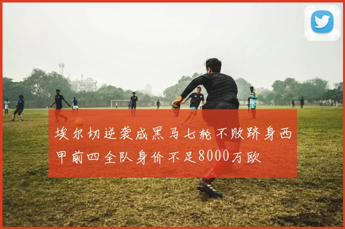 埃尔切逆袭成黑马七轮不败跻身西甲前四全队身价不足8000万欧